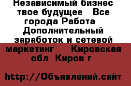 Независимый бизнес-твое будущее - Все города Работа » Дополнительный заработок и сетевой маркетинг   . Кировская обл.,Киров г.